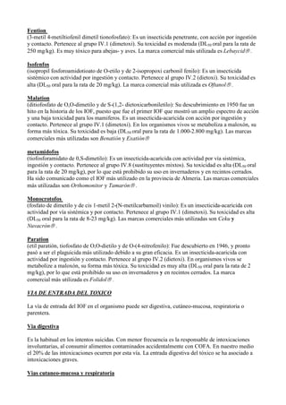 Fention
(3-metil 4-metiltiofenil dimetil tionofosfato): Es un insecticida penetrante, con acción por ingestión
y contacto. Pertenece al grupo IV.1 (dimetoxi). Su toxicidad es moderada (DL50 oral para la rata de
250 mg/kg). Es muy tóxico para abejas- y aves. La marca comercial más utilizada es Lebaycid .

Isofenfos
(isopropil fosforoamidotioato de O-etilo y de 2-isopropoxi carbonil fenilo): Es un insecticida
sistémico con actividad por ingestión y contacto. Pertenece al grupo IV.2 (dietoxi). Su toxicidad es
alta (DL50 oral para la rata de 20 mg/kg). La marca comercial más utilizada es Oftanol .

Malation
(ditiofosfato de O,O-dimetilo y de S-(1,2- dietoxicarboniletilo): Su descubrimiento en 1950 fue un
hito en la historia de los IOF, puesto que fue el primer IOF que mostró un amplio espectro de acción
y una baja toxicidad para los mamiferos. Es un insecticida-acaricida con acción por ingestión y
contacto. Pertenece al grupo IV.1 (dimetoxi). En los organismos vivos se metaboliza a maloxón, su
forma más tóxica. Su toxicidad es baja (DL50 oral para la rata de 1.000-2.800 mg/kg). Las marcas
comerciales más utilizadas son Benatión y Exatión

metamidofos
(tiofosforamidato de 0,S-dimetilo): Es un insecticida-acaricida con actividad por vía sistémica,
ingestión y contacto. Pertenece al grupo IV.8 (sustituyentes mixtos). Su toxicidad es alta (DL50 oral
para la rata de 20 mg/kg), por lo que está prohibido su uso en invernaderos y en recintos cerrados.
Ha sido comunicado como el IOF más utilizado en la provincia de Almeria. Las marcas comerciales
más utilizadas son Orthomonitor y Tamarón .

Monocrotofos
(fosfato de dimetilo y de cis 1-metil 2-(N-metilcarbamoil) vinilo): Es un insecticida-acaricida con
actividad por vía sistémica y por contacto. Pertenece al grupo IV.1 (dimetoxi). Su toxicidad es alta
(DL50 oral para la rata de 8-23 mg/kg). Las marcas comerciales más utilizadas son Ceku y
Nuvacrón .

Paration
(etil paratión, tiofosfato de O,O-dietilo y de O-(4-nitrofenilo): Fue descubierto en 1946, y pronto
pasó a ser el plaguicida más utilizado debido a su gran eficacia. Es un insecticida-acaricida con
actividad por ingestión y contacto. Pertenece al grupo IV.2 (dietoxi). En organismos vivos se
metabolize a maloxón, su forma más tóxica. Su toxicidad es muy alta (DL50 oral para la rata de 2
mg/kg), por lo que está prohibido su uso en invernaderos y en recintos cerrados. La marca
comercial más utilizada es Folidol .

VIA DE ENTRADA DEL TOXICO

La vía de entrada del IOF en el organismo puede ser digestiva, cutáneo-mucosa, respiratoria o
parentera.

Via digestiva

Es la habitual en los intentos suicidas. Con menor frecuencia es la responsable de intoxicaciones
involuntarias, al consumir alimentos contaminados accidentalmente con COFA. En nuestro medio
el 20% de las intoxicaciones ocurren por esta vía. La entrada digestiva del tóxico se ha asociado a
intoxicaciones graves.

Vias cutaneo-mucosa y respiratoria
 