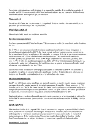 Se asocian a intoxicaciones profesionales, al no guardar las medidas de seguridad aconsejadas al
manejar los IOF. En nuestro medio el 80% de las intoxicaciones son por estas vías. Habitualmente
son intoxicaciones menos graves que las anteriores

Via parenteral

La entrada del tóxico por vía parenteral es excepcional. Se suele asociar a intentos autolíticos en
pacientes que utilizan drogas por vía parenteral.

INTENCIONALIDAD

El motivo de la IA puede ser accidental o suicida.

Intoxicaciones accidentales

Son las responsables del 80% de las IA por COFA en nuestro medio. Su mortalidad oscila alrededor
del 1%.

En el 70% de las ocasiones son profesionales y suceden durante los procesos de fumigación o
durante la manipulación de los COFA. La vía de entrada suele ser cutáneo-mucosa o respiratoria.
En la mayoria de ellas es la negligencia del trabajador la causante de la IA, lo que desgraciadamente
suele ser común: el 75% de los trabaiadores en contacto con COFA manifiestan conocer las
medidas que hay que guardar para evitar las IA (trajes impermeables, mascarilla, guantes), pero
solo el 30% de ellos las guardan con regularidad. Si los COFA se utilizaran adecuadamente, las IA
profesionales serian muy infrecuentes. En los últimos años se aprecia un descenso alentador en el
número de IA profesionales por los COFA.

Las intoxicaciones accidentales también pueden suceder al confundir los COFA con alimentos y
mezclarlos con ellos, al consumir alimentos que tengan residuos de pesticidas o en niños que los
ingieren por descuido. La entrada digestiva es lo habitual en estos casos.

Intoxicaciones voluntarias

Las IA por COFA con ánimo autolítico son menos frecuentes en nuestro medio, aunque en algunos
países en desarrollo pueden ser una de las principales causas de suicidio y llegar a suponer el 76%
de todas las IA por COFA. La vía de entrada del tóxico en el organismo es casi siempre la digestiva,
aunque excepcionalmente puede ser la parenteral. Debido a la gran cantidad del tóxico que entra en
el organismo, son intoxicaciones muy graves con una mortalidad superior al 20%.

Las intoxicaciones con ánimo homicida son infrecuentes, aunque ya se ha comentado la utilización
de los COFA como armas de guerra química y en atentados terroristas como los de 1994 y 1995 en
Japón.

TRATAMIENTO

El tratamiento inicial de la IA por COFA debe ir encaminado a asegurar la permeabilidad de la vía
aérea, aspirando las secreciones nasofaríngeas o el vómito si éste se ha producido; la intubación
endotraqueal y la ventilación mecánica son precisas con frecuencia. Junto a ello es esencial el
tratamiento precoz de las bradiarritmias. Una vez asegurado el control de la vía aérea y de la
función cardiovascular, se iniciará sin demora el tratamiento específico de la intoxicación.

Tratamiento evacuante
 
