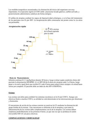 Las medidas terapeúticas encaminadas a la eliminación del tóxico del organismo son muy
importantes. Si el paciente ingirió el COFA debe practicarse lavado gástrico, carbón activado, y
posteriormente administrarse catárticos de forma enérgica

El sulfato de atropina combate los signos de hiperactividad colinérgica, y es la base del tratamiento
de los pacientes con IA por IOF. La atropinización debe comenzarse tan pronto como la vía aérea
sea permeable.

Atropinización rápida
                                                   FC 50% encima
                                                 de la basal esperada
                                                 para la edad

                            128 mg

                        64 mg

                    32 mg

               16 mg
                                                    ↑ FC Reducir
                                                        50%
            8 mg                                   ↓ FC Duplicar


       4 mg

   2 mg


     1mg




 Dosis de Mantenimiento
Infusión continua 0,3-1 mg/Kg/hora durante 48 horas y luego evaluar según condición clínica del
paciente la disminución SIEMPRE A LA MITAD de la dosis de atropina cada 2 a 4 horas, luego
pasar a vía oral a igual dosis que recibía EV cada 4 horas para reducir dosis siempre a la mitad hasta
retirar por completo. El paciente debe ser dado de alta SIN ATROPINA.


Oximas

Las oximas son útiles para combatir los sintomas nicotínicos en la IA por COFA. Aunque son
efectivas frente a muchos COFA, su utilidad no está demostrada en las intoxicaciones por dimetoato
y fenitrotión.

El mecanismo de acción de las oximas consiste en reactivar la CE mediante la eliminación del
grupo fosfato de la enzima . Este mecanismo es diferente al de la atropina, y por tanto la
administraci6n de las oximas debe complementarse con la de la atropina. Las oximas deben
emplearse preferiblemente en las primeras 6 horas, ya que una vez que se produzca la unión
irreversible IOF-CE son poco efectivas.

COMPLICACIONES Y MORTALIDAD
 
