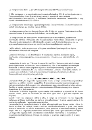 Las complicaciones de las IA por COFA se presentan en el 32-80% de los intoxicados.

El fallo respiratorio es la complicación más frecuente, afectando al 40% de los intoxicados graves.
En su patogenia intervienen diversos factores, como el acumulo de las secreciones
broncopulmonares, las neumonias y la parálisis de los músculos respiratorios. La mortalidad es muy
elevada, afectando hasta al 57% de ellos.

Las complicaciones neurológicas siguen en importancia a las respiratorias. Son más frecuentes con
los IOF liposolubles, que penetran bien en el SNC.

Las más comunes son las convulsiones, el coma y los delirios por atropina. Ocasionalmente se han
comunicado casos de sindrome de Guillain-Barré tras una IA por COFA.

Las complicaciones del ritmo cardíaco más frecuentes son las bradiarritmias, la fibrilación
auricular, las arritmias ventriculares y los bloqueos auriculo- ventriculares. En ocasiones son graves
y llevan al colapso circulatorio. Además pueden aparecer hasta 3 semanas después de una IA
severa, por lo que es aconsejable una monitorización prolongada de estos pacientes.

La liberación del tóxico acumulado en tejido graso o en el tubo digestivo puede dar lugar a
fenómenos de reintoxicación endógena.

Con menor frecuencia se han descrito casos de insuficiencia hepática, pancreatitis aguda,
insuficiencia renal, coagulopatias, discrasias sanguineas y reacciones de hipersensibilidad a los
COFA.

La mortalidad de las IA por COFA oscila entre el 3% y el 20% (si consideramos sólo los casos
graves ingresados en la Unidad de Cuidados Intensivos (UCI). Se han asociado con una mayor
mortalidad: la entrada del tóxico por via digestiva, la etiología voluntaria y la aparición de
complicaciones respiratorias, del SNC o cardiocirculatorias. La muerte ocurre en las primeras 24
horas en casos no tratados y en la primera semana en los pacientes hospitalizados, debido
fundamentalmente a insuficiencia respiratoria.

                         PLAGUICIDAS ORGANOCLORADOS
Una vez absorbidos, los plaguicidas organoclorados pasan a la sangre y son distribuidos por todo el
organismo; se establece entonces un equilibrio de concentraciones entre los elementos grasos y
proteicos constitutivos de la sangre y otros tejidos ricos en grasas, especialmente el tejido adiposo.
También se pueden encontrar diferentes concentraciones en el hígado, riñones y otros órganos,
dependiendo de la dosis absorbida.
En el cerebro, el nivel de plaguicidas organoclorados relacionado con la estimulación del sistema
nervioso central, puede ser alcanzado por una dosis aguda única o por dosis repetidas más
pequeñas.
Cuando ocurre una exposición súbita a ellos, la sangre se sobresatura con los plaguicidas
inalterados; el hígado metaboliza una parte de estos plaguicidas y la grasa secuestra parte de los
compuestos inalterados y algunos de sus metabolitos.
La acumulación de estos plaguicidas en le tejido adiposo impide que lleguen a sitios críticos del
sistema nervioso. Sin embargo cuando ocurre una movilización súbita de la grasa, como pueden
ocurrir en situaciones de tensión o enfermedad, estos productos se movilizan también y pueden
llegar a estar en la sangre en concentraciones suficientes para causar signos de intoxicación aguda.
Los plaguicidas organoclorados también atraviesan la barrera placentaria y se encuentran en
concentraciones importantes en el feto; a esta cantidad se le agregan las procedentes de la leche
materna.
 