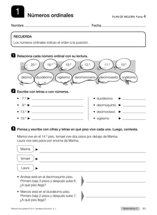 Material fotocopiable © 2014 Santillana Educación, S. L. 11
Matemáticas 3
1
Nombre Fecha
RECUERDA
Los números ordinales indican el orden o la posición.
Números ordinales PLAN DE MEJORA  Ficha 4
1 	 Relaciona cada número ordinal con su lectura.
2 	 Escribe con letras o con números.
•    7.º    
•    9.º    
•  13.º    
•  15.º    
•  duodécimo	   
•  decimoquinto	   
•  decimoctavo	   
•  vigésimo	   
3 	 Piensa y escribe con cifras y letras en qué piso vive cada uno. Luego, contesta.
Marina vive en el 14.º piso. Ismael vive dos pisos por debajo de Marina.
Laura vive seis pisos por encima de Marina.
Marina    

Ismael    

Laura    

•  
Andrea está en el decimoquinto piso.
Primero baja 3 pisos y después sube 6.
   ¿A qué piso llega? 	  
•  
Marcos está en el duodécimo piso.
Primero baja 2 pisos y después sube 7.
   ¿A qué piso llega? 	
undécimo
duodécimo decimosexto
décimo vigésimo decimonoveno
20.º 16.º 19.º 12.º 11.º 10.º
 