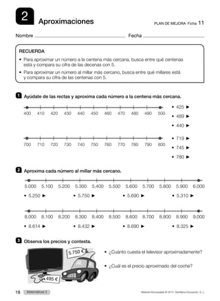 Material fotocopiable © 2014 Santillana Educación, S. L.
18 Llengua 3
Matemáticas 3
2
Nombre Fecha
PLAN DE MEJORA  Ficha 11
Aproximaciones
1 	 Ayúdate de las rectas y aproxima cada número a la centena más cercana.
•  425 
•  489 
•  440 
•  719 
•  745 
•  780 
2 	 Aproxima cada número al millar más cercano.
•  5.250              •  5.750              •  5.690              •  5.310 
•  8.614              •  8.432              •  8.690              •  8.325 
3 	 Observa los precios y contesta.
•  ¿Cuánto cuesta el televisor aproximadamente?
•  ¿Cuál es el precio aproximado del coche?
RECUERDA
•  
Para aproximar un número a la centena más cercana, busca entre qué centenas
está y compara su cifra de las decenas con 5.
•  
Para aproximar un número al millar más cercano, busca entre qué millares está
y compara su cifra de las centenas con 5.
400 500
490
480
470
460
450
440
430
410 420
700 800
790
780
770
760
750
740
730
710 720
6.000
5.000 5.200 5.400 5.600 5.800
5.100 5.300 5.500 5.700 5.900
9.000
8.000 8.200 8.400 8.600 8.800
8.100 8.300 8.500 8.700 8.900
495 €
5.750 €
 