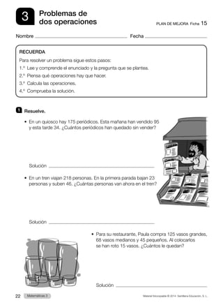 Material fotocopiable © 2014 Santillana Educación, S. L.
22 Llengua 3
Matemáticas 3
3
Nombre Fecha
PLAN DE MEJORA  Ficha 15
Problemas de
dos operaciones
1 	 Resuelve.
•  
En un quiosco hay 175 periódicos. Esta mañana han vendido 95
y esta tarde 34. ¿Cuántos periódicos han quedado sin vender?
	 Solución  
•  
En un tren viajan 218 personas. En la primera parada bajan 23
personas y suben 46. ¿Cuántas personas van ahora en el tren?
	 Solución  
•  
Para su restaurante, Paula compra 125 vasos grandes,
68 vasos medianos y 45 pequeños. Al colocarlos
se han roto 15 vasos. ¿Cuántos le quedan?
Solución  
RECUERDA
Para resolver un problema sigue estos pasos:
1.º  Lee y comprende el enunciado y la pregunta que se plantea.
2.º  Piensa qué operaciones hay que hacer.
3.º  Calcula las operaciones.
4.º  Comprueba la solución.
 