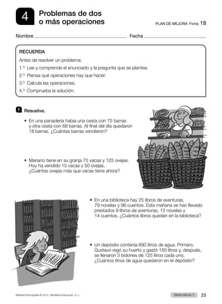 Material fotocopiable © 2014 Santillana Educación, S. L. 25
Matemáticas 3
PLAN DE MEJORA  Ficha 18
4
Nombre Fecha
Problemas de dos
o más operaciones
1 	 Resuelve.
•  
En una panadería había una cesta con 75 barras
y otra cesta con 68 barras. Al final del día quedaron
18 barras. ¿Cuántas barras vendieron?
•  
Mariano tiene en su granja 75 vacas y 125 ovejas.
Hoy ha vendido 15 vacas y 50 ovejas.
¿Cuántas ovejas más que vacas tiene ahora?
•  
En una biblioteca hay 25 libros de aventuras,
79 novelas y 98 cuentos. Esta mañana se han llevado
prestados 9 libros de aventuras, 12 novelas y
14 cuentos. ¿Cuántos libros quedan en la biblioteca?
•  
Un depósito contenía 890 litros de agua. Primero,
Gustavo regó su huerto y gastó 150 litros y, después,
se llenaron 3 bidones de 125 litros cada uno.
¿Cuántos litros de agua quedaron en el depósito?
RECUERDA
Antes de resolver un problema:
1.º  Lee y comprende el enunciado y la pregunta que se plantea.
2.º  Piensa qué operaciones hay que hacer.
3.º  Calcula las operaciones.
4.º  Comprueba la solución.
 