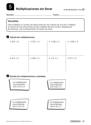 Material fotocopiable © 2014 Santillana Educación, S. L. 27
Matemáticas 3
5
Nombre Fecha
PLAN DE MEJORA  Ficha 20
Multiplicaciones sin llevar
1 	 Calcula las multiplicaciones.
•  234 3 2	 •  321 3 4	 •  1.420 3 2	 •  1.230 3 3
•  614 3 2	 •  803 3 3	 •  712 3 4	 •  911 3 5
2 	 Escribe las multiplicaciones y calcúlalas.
RECUERDA
Para multiplicar un número de varias cifras por otro número de una cifra, multiplica
el número de una cifra primero por las unidades del otro número, después por
las decenas, y así sucesivamente con todas sus cifras.
La multiplicación
cuyos factores
son 2.213 y 3.
La multiplicación
cuyos factores
son 4.101 y 6.
La multiplicación
cuyos factores
son 5.201 y 4.
La multiplicación
cuyos factores
son 6.101 y 7.
 