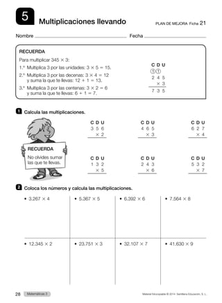 Material fotocopiable © 2014 Santillana Educación, S. L.
28 Llengua 3
Matemáticas 3
5
Nombre Fecha
PLAN DE MEJORA  Ficha 21
Multiplicaciones llevando
1 	 Calcula las multiplicaciones.
2 	 Coloca los números y calcula las multiplicaciones.
•  3.267 3 4	 •  5.367 3 5	 •  6.392 3 6	 •  7.564 3 8
•  12.345 3 2	 •  23.751 3 3	 •  32.107 3 7	 •  41.630 3 9
RECUERDA
Para multiplicar 345 3 3:
1.º  Multiplica 3 por las unidades: 3 3 5 5 15.
2.º 
Multiplica 3 por las decenas: 3 3 4 5 12
y suma la que te llevas: 12 1 1 5 13.
3.º 
Multiplica 3 por las centenas: 3 3 2 5 6
y suma la que te llevas: 6 1 1 5 7.
	 C	 D	 U
	3	5	6
		3	
2
	 C	 D	 U
	1	3	2
		3	
5
	 C	 D	 U
	6	2	7
		3	
4
	 C	 D	 U
	5	3	2
		3	
7
	 C	 D	 U
	4	6	5
		3	
3
	 C	 D	 U
	2	4	3
		3	
6
	 C	 D	 U
	1	1
	2	4	5
		3	
3
	7	3	5
RECUERDA
No olvides sumar
las que te llevas.
 