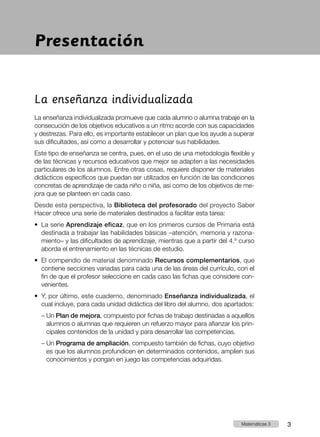 La enseñanza individualizada
La enseñanza individualizada promueve que cada alumno o alumna trabaje en la
consecución de los objetivos educativos a un ritmo acorde con sus capacidades
y destrezas. Para ello, es importante establecer un plan que los ayude a superar
sus dificultades, así como a desarrollar y potenciar sus habilidades.
Este tipo de enseñanza se centra, pues, en el uso de una metodología flexible y
de las técnicas y recursos educativos que mejor se adapten a las necesidades
particulares de los alumnos. Entre otras cosas, requiere disponer de materiales
didácticos específicos que puedan ser utilizados en función de las condiciones
concretas de aprendizaje de cada niño o niña, así como de los objetivos de me-
jora que se planteen en cada caso.
Desde esta perspectiva, la Biblioteca del profesorado del proyecto Saber
Hacer ofrece una serie de materiales destinados a facilitar esta tarea:
•	 
La serie Aprendizaje eficaz, que en los primeros cursos de Primaria está
destinada a trabajar las habilidades básicas –atención, memoria y razona-
miento– y las dificultades de aprendizaje, mientras que a partir del 4.º curso
aborda el entrenamiento en las técnicas de estudio.
•	 
El compendio de material denominado Recursos complementarios, que
contiene secciones variadas para cada una de las áreas del currículo, con el
fin de que el profesor seleccione en cada caso las fichas que considere con-
venientes.
•	 
Y, por último, este cuaderno, denominado Enseñanza individualizada, el
cual incluye, para cada unidad didáctica del libro del alumno, dos apartados:
– Un Plan de mejora, compuesto por fichas de trabajo destinadas a aquellos
alumnos o alumnas que requieren un refuerzo mayor para afianzar los prin-
cipales contenidos de la unidad y para desarrollar las competencias.
– Un Programa de ampliación, compuesto también de fichas, cuyo objetivo
es que los alumnos profundicen en determinados contenidos, amplíen sus
conocimientos y pongan en juego las competencias adquiridas.
Presentación
3
Matemáticas 3
 