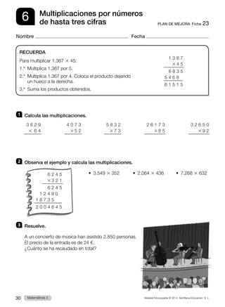 Material fotocopiable © 2014 Santillana Educación, S. L.
30 Llengua 3
Matemáticas 3
6
Nombre Fecha
PLAN DE MEJORA  Ficha 23
Multiplicaciones por números
de hasta tres cifras
1 	 Calcula las multiplicaciones.
2 	 Observa el ejemplo y calcula las multiplicaciones.
•  3.549 3 352	 •  2.064 3 436	 •  7.268 3 632
3 	 Resuelve.
A un concierto de música han asistido 2.850 personas.
El precio de la entrada es de 24 €.
¿Cuánto se ha recaudado en total?
RECUERDA
Para multiplicar 1.367 3 45:
1.º  Multiplica 1.367 por 5.
2.º 
Multiplica 1.367 por 4. Coloca el producto dejando
un hueco a la derecha.
3.º  Suma los productos obtenidos.
3 6 2 9
3  6 4
2 6 1 7 3
3 8 5
3 2 6 5 0
3 9 2
5 8 3 2
3 7 3
4 0 7 3
3 5 2
1 3 6 7
3 4 5
6 8 3 5
5 4 6 8
6 1 5 1 5
6 2 4 5
3 3 2 1
6 2 4 5
   1 2 4 9 0
1 8 7 3 5
2 0 0 4 6 4 5
 