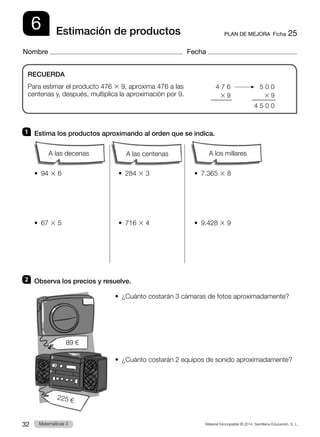 Material fotocopiable © 2014 Santillana Educación, S. L.
32 Llengua 3
Matemáticas 3
6
Nombre Fecha
PLAN DE MEJORA  Ficha 25
Estimación de productos
1 	 Estima los productos aproximando al orden que se indica.
		
•  94 3 6	 •  284 3 3	 •  7.365 3 8
•  67 3 5	 •  716 3 4	 •  9.428 3 9
2 	 Observa los precios y resuelve.
•  
¿Cuánto costarán 3 cámaras de fotos aproximadamente?
•  
¿Cuánto costarán 2 equipos de sonido aproximadamente?
RECUERDA
Para estimar el producto 476 3 9, aproxima 476 a las
centenas y, después, multiplica la aproximación por 9.
	 4 7 6
	 3  9
	 5 0 0
	 3  9
	4 5 0 0
89 €
225 €
A los millares
A las centenas
A las decenas
 