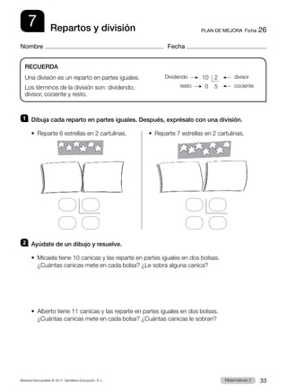 Material fotocopiable © 2014 Santillana Educación, S. L. 33
Matemáticas 3
7
Nombre Fecha
PLAN DE MEJORA  Ficha 26
Repartos y división
1 	 Dibuja cada reparto en partes iguales. Después, exprésalo con una división.
•  Reparte 6 estrellas en 2 cartulinas.	 •  Reparte 7 estrellas en 2 cartulinas.
2 	 Ayúdate de un dibujo y resuelve.
•  
Micaela tiene 10 canicas y las reparte en partes iguales en dos bolsas.
¿Cuántas canicas mete en cada bolsa? ¿Le sobra alguna canica?
•  
Alberto tiene 11 canicas y las reparte en partes iguales en dos bolsas.
¿Cuántas canicas mete en cada bolsa? ¿Cuántas canicas le sobran?
RECUERDA
Una división es un reparto en partes iguales.
Los términos de la división son: dividendo,
divisor, cociente y resto.
 10	 2
  0	 5
Dividendo divisor
resto cociente
 