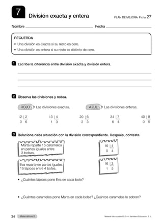 Material fotocopiable © 2014 Santillana Educación, S. L.
34 Llengua 3
Matemáticas 3
7
Nombre Fecha
PLAN DE MEJORA  Ficha 27
División exacta y entera
1 	 Escribe la diferencia entre división exacta y división entera.



2 	 Observa las divisiones y rodea.
ROJO   Las divisiones exactas. 	 AZUL   Las divisiones enteras.
3 	 Relaciona cada situación con la división correspondiente. Después, contesta.
•  
¿Cuántos lápices pone Eva en cada bote?
•  ¿Cuántos caramelos pone Marta en cada bolsa? ¿Cuántos caramelos le sobran?
RECUERDA
•  Una división es exacta si su resto es cero.
•  Una división es entera si su resto es distinto de cero.
 13	 4
  1	 3
 12	 2
  0	 6
 34	 7
  6	 4
 20	 6
  2	 3
 40	 8
  0	 5
Marta reparte 16 caramelos
en partes iguales entre
3 bolsas.
Eva reparte en partes iguales
16 lápices entre 4 botes.
 16	 3
  1	 5
 16	 4
  0	 4
 