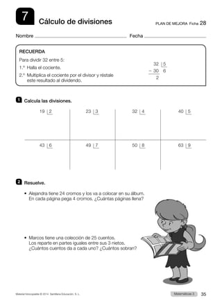 Material fotocopiable © 2014 Santillana Educación, S. L. 35
Matemáticas 3
7
Nombre Fecha
PLAN DE MEJORA  Ficha 28
Cálculo de divisiones
1 	 Calcula las divisiones.
2 	 Resuelve.
•  
Alejandra tiene 24 cromos y los va a colocar en su álbum.
En cada página pega 4 cromos. ¿Cuántas páginas llena?
• 
Marcos tiene una colección de 25 cuentos.
Los reparte en partes iguales entre sus 3 nietos.
¿Cuántos cuentos da a cada uno? ¿Cuántos sobran?
RECUERDA
Para dividir 32 entre 5:
1.º  Halla el cociente.
2.º 
Multiplica el cociente por el divisor y réstale
este resultado al dividendo.
	 32	5
2 30	 6
	2
 19	 2
 43	 6
 23	 3
 49	 7
 32	 4
 50	 8
 40	 5
 63	 9
 