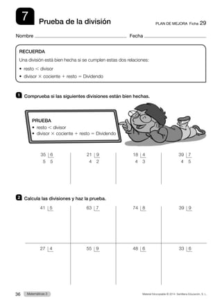 Material fotocopiable © 2014 Santillana Educación, S. L.
36 Llengua 3
Matemáticas 3
7
Nombre Fecha
PLAN DE MEJORA  Ficha 29
Prueba de la división
1 	 Comprueba si las siguientes divisiones están bien hechas.
2 	 Calcula las divisiones y haz la prueba.
RECUERDA
Una división está bien hecha si se cumplen estas dos relaciones:
• resto , divisor
• divisor 3 cociente 1 resto 5 Dividendo
PRUEBA
• resto , divisor
• divisor 3 cociente 1 resto 5 Dividendo
 41	 5
 27	 4
 63	 7
 55	 9
 74	 8
 48	 6
 39	 9
 33	 6
 35	 6
  5	 5
 21	 9
  4	 2
 18	 4
  4	 3
 39	 7
  4	 5
 