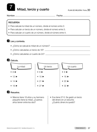 Material fotocopiable © 2014 Santillana Educación, S. L. 37
Matemáticas 3
7
Nombre Fecha
PLAN DE MEJORA  Ficha 30
Mitad, tercio y cuarto
1 	 Lee y contesta.
•  ¿Cómo se calcula la mitad de un número?  
•  ¿Cómo calcularías un tercio de 18?  
•  ¿Cómo calcularías un cuarto de 24?  
2 	Calcula.
		
•  8  	 •  9  	 •  8 
•  12  	 •  15  	 •  16 
•  14  	 •  21  	 •  20 
•  18  	 •  27  	 •  32 
3 	 Resuelve.
•  
Marcos tiene 18 años y su hermano
pequeño tiene la mitad. ¿Cuántos
años tienen entre los dos?
•  
Eva tiene 27 €. Se gastó un tercio
del dinero en un estuche.
¿Cuánto dinero le quedó?
RECUERDA
•  Para calcular la mitad de un número, divide el número entre 2.
•  Para calcular un tercio de un número, divide el número entre 3.
•  Para calcular un cuarto de un número, divide el número entre 4.
Un cuarto
Un tercio
La mitad
 