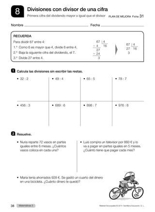 Material fotocopiable © 2014 Santillana Educación, S. L.
38 Llengua 3
Matemáticas 3
8
Nombre Fecha
PLAN DE MEJORA  Ficha 31
Divisiones con divisor de una cifra
Primera cifra del dividendo mayor o igual que el divisor
1 	 Calcula las divisiones sin escribir las restas.
•  32 : 2	 •  49 : 4	 •  65 : 5	 •  78 : 7
•  456 : 3	 •  689 : 6	 •  898 : 7	 •  976 : 8
2 	 Resuelve.
•  
Nuria reparte 72 vasos en partes
iguales entre 6 mesas. ¿Cuántos
vasos coloca en cada una?
•  
Luis compra un televisor por 860 € y lo
va a pagar en partes iguales en 5 meses.
¿Cuánto tiene que pagar cada mes?
•  
María tenía ahorrados 928 €. Se gastó un cuarto del dinero
en una bicicleta. ¿Cuánto dinero le quedó?
RECUERDA
Para dividir 67 entre 4:
1.º  Como 6 es mayor que 4, divide 6 entre 4.
2.º  Baja la siguiente cifra del dividendo, el 7.
3.º  Divide 27 entre 4.
	 67	4
2 4	 16
	27
2 24
	 3
	67	4
	27	16
	3
 