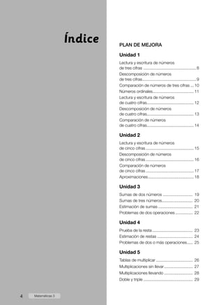 PLAN DE MEJORA
Unidad 1
Lectura y escritura de números
de tres cifras ...............................................8
Descomposición de números
de tres cifras................................................9
Comparación de números de tres cifras....10
Números ordinales.....................................11
Lectura y escritura de números
de cuatro cifras..........................................12
Descomposición de números
de cuatro cifras..........................................13
Comparación de números
de cuatro cifras..........................................14
Unidad 2
Lectura y escritura de números
de cinco cifras...........................................15
Descomposición de números
de cinco cifras...........................................16
Comparación de números
de cinco cifras...........................................17
Aproximaciones.........................................18
Unidad 3
Sumas de dos números........................... 19
Sumas de tres números............................ 20
Estimación de sumas............................... 21
Problemas de dos operaciones................ 22
Unidad 4
Prueba de la resta.................................... 23
Estimación de restas................................ 24
Problemas de dos o más operaciones...... 25
Unidad 5
Tablas de multiplicar................................. 26
Multiplicaciones sin llevar.......................... 27
Multiplicaciones llevando.......................... 28
Doble y triple............................................ 29
Índice
4 Matemáticas 3
 