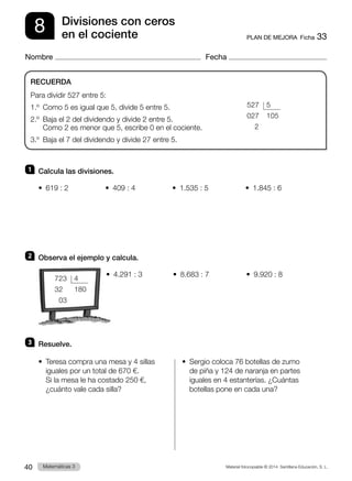 Material fotocopiable © 2014 Santillana Educación, S. L.
40 Llengua 3
Matemáticas 3
8
Nombre Fecha
PLAN DE MEJORA  Ficha 33
Divisiones con ceros
en el cociente
1 	 Calcula las divisiones.
•  619 : 2          •  409 : 4          •  1.535 : 5          •  1.845 : 6
2 	 Observa el ejemplo y calcula.
	 •  4.291 : 3	 •  8.683 : 7	 •  9.920 : 8
3 	 Resuelve.
•  
Teresa compra una mesa y 4 sillas
iguales por un total de 670 €.
Si la mesa le ha costado 250 €,
¿cuánto vale cada silla?
•  
Sergio coloca 76 botellas de zumo
de piña y 124 de naranja en partes
iguales en 4 estanterías. ¿Cuántas
botellas pone en cada una?
RECUERDA
Para dividir 527 entre 5:
1.º  Como 5 es igual que 5, divide 5 entre 5.
2.º 
Baja el 2 del dividendo y divide 2 entre 5.
Como 2 es menor que 5, escribe 0 en el cociente.
3.º  Baja el 7 del dividendo y divide 27 entre 5.
	527	 5
	027	105
	2
	723	 4
	32	180
	03
 