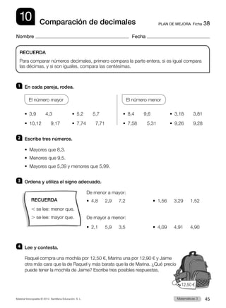 Material fotocopiable © 2014 Santillana Educación, S. L. 45
Matemáticas 3
10
Nombre Fecha
PLAN DE MEJORA  Ficha 38
Comparación de decimales
1 	 En cada pareja, rodea.
El número mayor
		
El número menor
•  3,9    4,3	 •  5,2    5,7	 •  8,4    9,6	 •  3,18    3,81
•  10,12    9,17	 •  7,74    7,71	 •  7,58	    5,31	 •  9,26    9,28
2 	 Escribe tres números.
•  Mayores que 8,3.
•  Menores que 9,5.
•  Mayores que 5,39 y menores que 5,99.
3 	 Ordena y utiliza el signo adecuado.
De menor a mayor:
•  4,8   2,9   7,2		 •  1,56   3,29   1,52
De mayor a menor:
•  2,1   5,9   3,5		 •  4,09   4,91   4,90
4 	 Lee y contesta.
Raquel compra una mochila por 12,50 €, Marina una por 12,90 € y Jaime
otra más cara que la de Raquel y más barata que la de Marina. ¿Qué precio
puede tener la mochila de Jaime? Escribe tres posibles respuestas.
RECUERDA
Para comparar números decimales, primero compara la parte entera, si es igual compara
las décimas, y si son iguales, compara las centésimas.
12,50  €
RECUERDA
, se lee: menor que.
. se lee: mayor que.
 