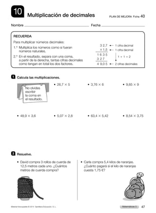 Material fotocopiable © 2014 Santillana Educación, S. L. 47
Matemáticas 3
10
Nombre Fecha
PLAN DE MEJORA  Ficha 40
Multiplicación de decimales
1 	 Calcula las multiplicaciones.
	 •  26,7 3 5	 •  3,76 3 6	 •  9,85 3 9
•  48,9 3 3,6	 •  5,07 3 2,8	 •  63,4 3 5,42	 •  8,54 3 3,75
2 	 Resuelve.
• 
David compra 3 rollos de cuerda de
12,5 metros cada uno. ¿Cuántos
metros de cuerda compra?
• 
Carla compra 5,4 kilos de naranjas.
¿Cuánto pagará si el kilo de naranjas
cuesta 1,75 €?
RECUERDA
Para multiplicar números decimales:
1.º 
Multiplica los números como si fueran
números naturales.
2.º 
En el resultado, separa con una coma,
a partir de la derecha, tantas cifras decimales
como tengan en total los dos factores.
3 2,7
3 1,5
1	6	3 5
3	2	7
4	9,0 5
1 cifra decimal
1 cifra decimal
1 1 1 5 2
2 cifras decimales
No olvides
escribir
la coma en
el resultado.
 