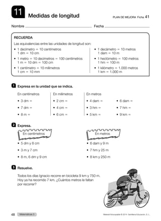 Material fotocopiable © 2014 Santillana Educación, S. L.
48 Llengua 3
Matemáticas 3
11
Nombre Fecha
PLAN DE MEJORA  Ficha 41
Medidas de longitud
1 	 Expresa en la unidad que se indica.
En centímetros	 En milímetros	 En metros
•  3 dm 5	 •  2 cm 5	 •  4 dam 5	 •  6 dam 5
•  7 dm 5	 •  4 cm 5	 •  3 hm 5	 •  7 hm 5
•  8 m 5	 •  6 cm 5	 •  5 km 5	 •  9 km 5
2 	 Expresa.
	
•  5 dm y 8 cm	 •  6 dam y 9 m
•  3 m y 7 cm	 •  7 hm y 25 m
•  8 m, 6 dm y 9 cm	 •  8 km y 250 m
3 	 Resuelve.
Todos los días Ignacio recorre en bicicleta 9 km y 750 m.
Hoy ya ha recorrido 7 km. ¿Cuántos metros le faltan
por recorrer?
RECUERDA
Las equivalencias entre las unidades de longitud son:
•  1 decímetro 5 10 centímetros	 •  1 decámetro 5 10 metros
	 1 dm 5 10 cm		 1 dam 5 10 m
•  1 metro 5 10 decímetros 5 100 centímetros	 •  1 hectómetro 5 100 metros
	 1 m 5 10 dm 5 100 cm		 1 hm 5 100 m
•  1 centímetro 5 10 milímetros	 •  1 kilómetro 5 1.000 metros
	 1 cm 5 10 mm		 1 km 5 1.000 m
En metros
En centímetros
 