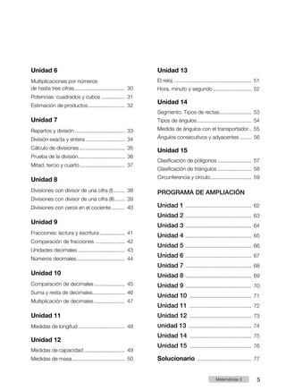 Unidad 6
Multiplicaciones por números
de hasta tres cifras................................... 30
Potencias: cuadrados y cubos................. 31
Estimación de productos.......................... 32
Unidad 7
Repartos y división................................... 33
División exacta y entera............................ 34
Cálculo de divisiones................................ 35
Prueba de la división................................. 36
Mitad, tercio y cuarto................................ 37
Unidad 8
Divisiones con divisor de una cifra (I)......... 38
Divisiones con divisor de una cifra (II)........ 39
Divisiones con ceros en el cociente.......... 40
Unidad 9
Fracciones: lectura y escritura.................. 41
Comparación de fracciones ..................... 42
Unidades decimales................................. 43
Números decimales.................................. 44
Unidad 10
Comparación de decimales...................... 45
Suma y resta de decimales....................... 46
Multiplicación de decimales...................... 47
Unidad 11
Medidas de longitud................................. 48
Unidad 12
Medidas de capacidad............................. 49
Medidas de masa..................................... 50
Unidad 13
El reloj...................................................... 51
Hora, minuto y segundo........................... 52
Unidad 14
Segmento. Tipos de rectas....................... 53
Tipos de ángulos...................................... 54
Medida de ángulos con el transportador... 55
Ángulos consecutivos y adyacentes......... 56
Unidad 15
Clasificación de polígonos........................ 57
Clasificación de triángulos........................ 58
Circunferencia y círculo............................. 59
PROGRAMA DE AMPLIACIÓN
Unidad 1 .............................................. 62
Unidad 2 .............................................. 63
Unidad 3 .............................................. 64
Unidad 4 .............................................. 65
Unidad 5 .............................................. 66
Unidad 6 .............................................. 67
Unidad 7 .............................................. 68
Unidad 8 .............................................. 69
Unidad 9 .............................................. 70
Unidad 10 ........................................... 71
Unidad 11 ........................................... 72
Unidad 12 ........................................... 73
Unidad 13 ............................................ 74
Unidad 14 ........................................... 75
Unidad 15 ........................................... 76
Solucionario ...................................... 77
5
Matemáticas 3
 