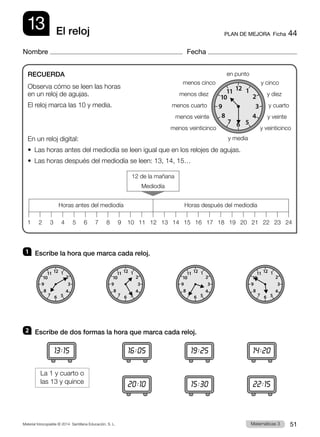 Material fotocopiable © 2014 Santillana Educación, S. L. 51
Matemáticas 3
13
Nombre Fecha
PLAN DE MEJORA  Ficha 44
El reloj
1 	 Escribe la hora que marca cada reloj.
2 	 Escribe de dos formas la hora que marca cada reloj.
RECUERDA
Observa cómo se leen las horas
en un reloj de agujas.
El reloj marca las 10 y media.
En un reloj digital:
•  Las horas antes del mediodía se leen igual que en los relojes de agujas.
•  Las horas después del mediodía se leen: 13, 14, 15…
1 13
5 17
9 21
3 15
7 19
11 23
2 14
6 18
10 22
4 16
8 20
12 24
Horas antes del mediodía Horas después del mediodía
12 de la mañana
Mediodía
16:05
20:10
19:25
15:30
14:20
22:15
13:15
La 1 y cuarto o  
las 13 y quince
en punto
y media
menos veinticinco y veinticinco
menos veinte y veinte
menos cuarto y cuarto
menos diez y diez
menos cinco y cinco
12
11
10
6
9 3
4
5
2
1
8
7
12
11
10
6
9 3
4
5
2
1
8
7
12
11
10
6
9 3
4
5
2
1
8
7
12
11
10
6
9 3
4
5
2
1
8
7
12
11
10
6
9 3
4
5
2
1
8
7
 