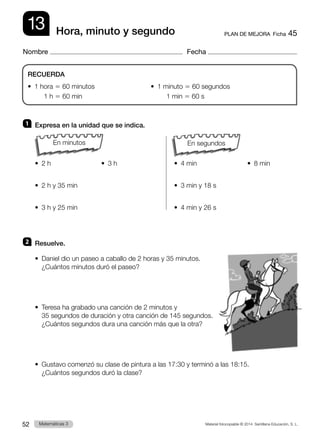 Material fotocopiable © 2014 Santillana Educación, S. L.
52 Llengua 3
Matemáticas 3
13
Nombre Fecha
PLAN DE MEJORA  Ficha 45
Hora, minuto y segundo
1 	 Expresa en la unidad que se indica.
		
•  2 h               •  3 h	 •  4 min               •  8 min
•  2 h y 35 min		 •  3 min y 18 s
•  3 h y 25 min		 •  4 min y 26 s
2 	 Resuelve.
•  
Daniel dio un paseo a caballo de 2 horas y 35 minutos.
¿Cuántos minutos duró el paseo?
•  
Teresa ha grabado una canción de 2 minutos y
35 segundos de duración y otra canción de 145 segundos.
¿Cuántos segundos dura una canción más que la otra?
•  
Gustavo comenzó su clase de pintura a las 17:30 y terminó a las 18:15.
¿Cuántos segundos duró la clase?
RECUERDA
•  1 hora 5 60 minutos                              •  1 minuto 5 60 segundos
	 1 h 5 60 min	 1 min 5 60 s
En segundos
En minutos
 