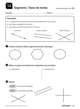 Material fotocopiable © 2014 Santillana Educación, S. L. 53
Matemáticas 3
14
Nombre Fecha
PLAN DE MEJORA  Ficha 46
Segmento. Tipos de rectas
1 	 Cuenta y escribe cuántos segmentos forman cada figura.
2 	 Dibuja una figura formada por los segmentos que se indican.
•  4 segmentos	 •  5 segmentos
3 	 Repasa.
ROJO   Las rectas paralelas.
AZUL   Las rectas secantes.
RECUERDA
•  Un segmento es la parte de recta comprendida entre dos puntos.
•  Las rectas paralelas no se cortan.
•  Las rectas secantes se cortan en un punto.
Segmento Rectas paralelas Rectas secantes
 
