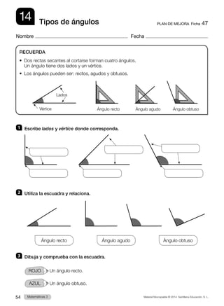 Material fotocopiable © 2014 Santillana Educación, S. L.
54 Llengua 3
Matemáticas 3
14
Nombre Fecha
PLAN DE MEJORA  Ficha 47
Tipos de ángulos
1 	 Escribe lados y vértice donde corresponda.
2 	 Utiliza la escuadra y relaciona.
Ángulo recto
          
Ángulo agudo
          
Ángulo obtuso
3 	 Dibuja y comprueba con la escuadra.
ROJO   Un ángulo recto.
AZUL   Un ángulo obtuso.
RECUERDA
•  
Dos rectas secantes al cortarse forman cuatro ángulos.
Un ángulo tiene dos lados y un vértice.
•  Los ángulos pueden ser: rectos, agudos y obtusos.
Vértice Ángulo recto Ángulo agudo Ángulo obtuso
Lados
 