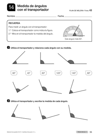 Material fotocopiable © 2014 Santillana Educación, S. L. 55
Matemáticas 3
14
Nombre Fecha
PLAN DE MEJORA  Ficha 48
Medida de ángulos
con el transportador
1 	 Utiliza el transportador y relaciona cada ángulo con su medida.
90º
    
45º
    
60º
    
120º
    
140º
    
80º
2 	 Utiliza el transportador y escribe la medida de cada ángulo.
RECUERDA
Para medir un ángulo con el transportador:
1.º  Coloca el transportador como indica la figura.
2.º  Mira en el transportador la medida del ángulo.
Este ángulo mide 60º.
 