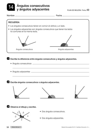 Material fotocopiable © 2014 Santillana Educación, S. L.
56 Llengua 3
Matemáticas 3
14
Nombre Fecha
PLAN DE MEJORA  Ficha 49
Ángulos consecutivos
y ángulos adyacentes
1 	 Escribe la diferencia entre ángulos consecutivos y ángulos adyacentes.
•  Ángulos consecutivos  

•  Ángulos adyacentes  

2 	 Escribe ángulos consecutivos o ángulos adyacentes.
3 	 Observa el dibujo y escribe.
•  Dos ángulos consecutivos.
•  Dos ángulos adyacentes.
RECUERDA
•  
Los ángulos consecutivos tienen en común el vértice y un lado.
•  
Los ángulos adyacentes son ángulos consecutivos que tienen los lados
no comunes en la misma recta.                                             
Ángulos consecutivos Ángulos adyacentes
B̂
Ê
Ĉ
D̂ Â
 