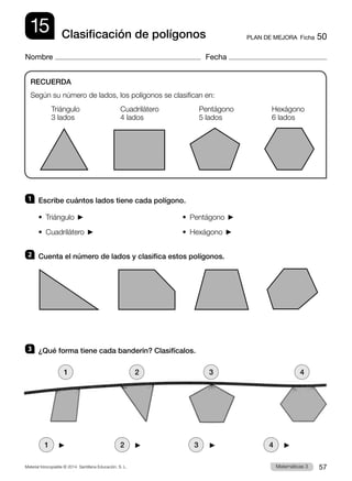 Material fotocopiable © 2014 Santillana Educación, S. L. 57
Matemáticas 3
15
Nombre Fecha
PLAN DE MEJORA  Ficha 50
Clasificación de polígonos
1 	 Escribe cuántos lados tiene cada polígono.
•  Triángulo  	 •  Pentágono 
•  Cuadrilátero  	 •  Hexágono 
2 	 Cuenta el número de lados y clasifica estos polígonos.
3 	 ¿Qué forma tiene cada banderín? Clasifícalos.
RECUERDA
Según su número de lados, los polígonos se clasifican en:
Triángulo	 Cuadrilátero	 Pentágono	Hexágono
3 lados	 4 lados	 5 lados	 6 lados
1 2 3 4
1 2 3 4
 