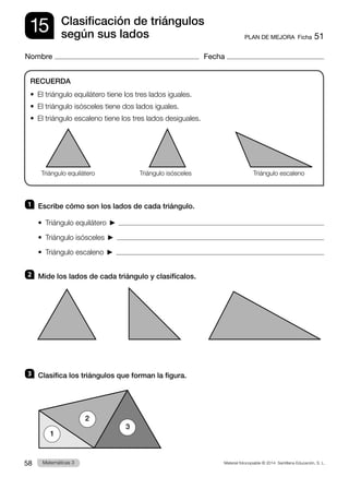 Material fotocopiable © 2014 Santillana Educación, S. L.
58 Llengua 3
Matemáticas 3
15
Nombre Fecha
PLAN DE MEJORA  Ficha 51
Clasificación de triángulos
según sus lados
1 	 Escribe cómo son los lados de cada triángulo.
•  Triángulo equilátero    
•  Triángulo isósceles    
•  Triángulo escaleno    
2 	 Mide los lados de cada triángulo y clasifícalos.
3 	 Clasifica los triángulos que forman la figura.
RECUERDA
•  El triángulo equilátero tiene los tres lados iguales.
•  El triángulo isósceles tiene dos lados iguales.
•  El triángulo escaleno tiene los tres lados desiguales.
Triángulo equilátero Triángulo isósceles Triángulo escaleno
1
2
3
 