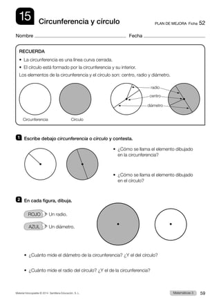 Material fotocopiable © 2014 Santillana Educación, S. L. 59
Matemáticas 3
RECUERDA
•  La circunferencia es una línea curva cerrada.
•  El círculo está formado por la circunferencia y su interior.
Los elementos de la circunferencia y el círculo son: centro, radio y diámetro.
PLAN DE MEJORA  Ficha 52
15
Nombre Fecha
Circunferencia y círculo
1 	 Escribe debajo circunferencia o círculo y contesta.
•  
¿Cómo se llama el elemento dibujado
en la circunferencia?
•  
¿Cómo se llama el elemento dibujado
en el círculo?
2 	 En cada figura, dibuja.
ROJO   Un radio.
AZUL   Un diámetro.
•  ¿Cuánto mide el diámetro de la circunferencia? ¿Y el del círculo?
•  ¿Cuánto mide el radio del círculo? ¿Y el de la circunferencia?
Circunferencia Círculo
radio
centro
diámetro
 