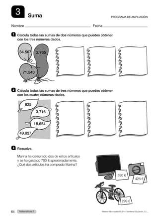 Material fotocopiable © 2014 Santillana Educación, S. L.
64 Llengua 3
Matemáticas 3
3
Nombre Fecha
PROGRAMA DE AMPLIACIÓN
Suma
1 	 Calcula todas las sumas de dos números que puedes obtener
con los tres números dados.
2 	 Calcula todas las sumas de tres números que puedes obtener
con los cuatro números dados.
3 	Resuelve.
Marina ha comprado dos de estos artículos
y se ha gastado 700 € aproximadamente.
¿Qué dos artículos ha comprado Marina?
34.567
71.543
2.765
590 €
425 €
299 €
825
3.716
18.654
49.027
 
