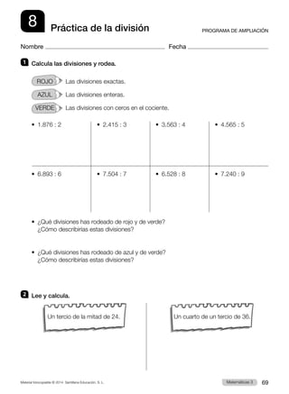 Material fotocopiable © 2014 Santillana Educación, S. L. 69
Matemáticas 3
8
Nombre Fecha
PROGRAMA DE AMPLIACIÓN
Práctica de la división
1 	 Calcula las divisiones y rodea.
ROJO   Las divisiones exactas.
AZUL   Las divisiones enteras.
VERDE   Las divisiones con ceros en el cociente.
•  1.876 : 2	 •  2.415 : 3	 •  3.563 : 4	 •  4.565 : 5
•  6.893 : 6	 •  7.504 : 7	 •  6.528 : 8	 •  7.240 : 9
•  
¿Qué divisiones has rodeado de rojo y de verde?
¿Cómo describirías estas divisiones?
•  
¿Qué divisiones has rodeado de azul y de verde?
¿Cómo describirías estas divisiones?
2 	 Lee y calcula.
Un tercio de la mitad de 24. Un cuarto de un tercio de 36.
 