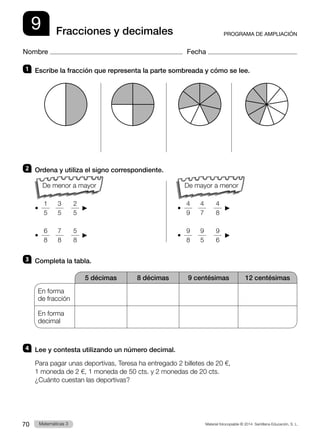 Material fotocopiable © 2014 Santillana Educación, S. L.
70 Llengua 3
Matemáticas 3
9
Nombre Fecha
PROGRAMA DE AMPLIACIÓN
Fracciones y decimales
1 	 Escribe la fracción que representa la parte sombreada y cómo se lee.
2 	 Ordena y utiliza el signo correspondiente.
		
• 
1
5   
3
5    
2
5
   		 • 
4
9   
4
7    
4
8
 
• 
6
8   
7
8    
5
8
   		 • 
9
8   
9
5    
9
6
 
3 	 Completa la tabla.
5 décimas 8 décimas 9 centésimas 12 centésimas
En forma
de fracción
En forma
decimal
4 	 Lee y contesta utilizando un número decimal.
Para pagar unas deportivas, Teresa ha entregado 2 billetes de 20 €,
1 moneda de 2 €, 1 moneda de 50 cts. y 2 monedas de 20 cts.
¿Cuánto cuestan las deportivas?
De mayor a menor
De menor a mayor
 