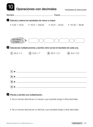 Material fotocopiable © 2014 Santillana Educación, S. L. 71
Matemáticas 3
10
Nombre Fecha
PROGRAMA DE AMPLIACIÓN
Operaciones con decimales
1 	 Calcula y ordena los resultados de menor a mayor.
• 4,28 1 16,35     • 15,57 1 346,28     • 45,37 2 29,48     • 157,62 2 98,86
2 	 Calcula las multiplicaciones y escribe cómo se lee el resultado de cada una.
1  62,4 3 4        2  8,25 3 7        3  93,4 3 2,7        4  8,9 3 3,5
1     
2     
3     
4     
3 	 Piensa y escribe una multiplicación.
•  De un número decimal por un natural, cuyo resultado tenga 2 cifras decimales.
•  De un número decimal por un decimal, cuyo resultado tenga 3 cifras decimales.
De menor
a mayor
 