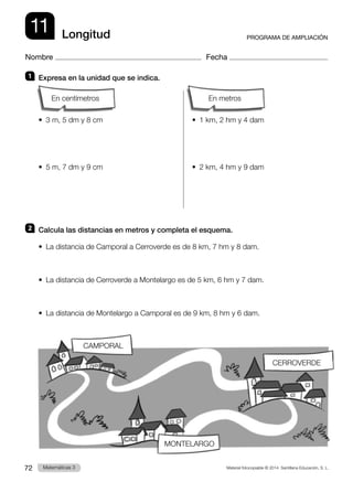 Material fotocopiable © 2014 Santillana Educación, S. L.
72 Llengua 3
Matemáticas 3
11
Nombre Fecha
PROGRAMA DE AMPLIACIÓN
Longitud
1 	 Expresa en la unidad que se indica.
		
•  3 m, 5 dm y 8 cm	 •  1 km, 2 hm y 4 dam
•  5 m, 7 dm y 9 cm	 •  2 km, 4 hm y 9 dam
2 	 Calcula las distancias en metros y completa el esquema.
•  La distancia de Camporal a Cerroverde es de 8 km, 7 hm y 8 dam.
•  La distancia de Cerroverde a Montelargo es de 5 km, 6 hm y 7 dam.
•  La distancia de Montelargo a Camporal es de 9 km, 8 hm y 6 dam.
CAMPORAL
MONTELARGO
CERROVERDE
En metros
En centímetros
 