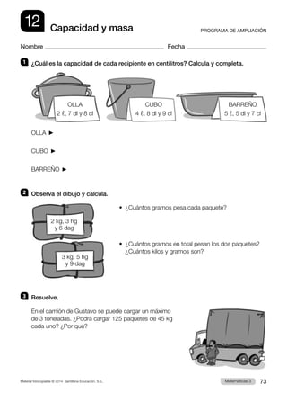 Material fotocopiable © 2014 Santillana Educación, S. L. 73
Matemáticas 3
12
Nombre Fecha
PROGRAMA DE AMPLIACIÓN
Capacidad y masa
1 	 ¿Cuál es la capacidad de cada recipiente en centilitros? Calcula y completa.
OLLA 
CUBO 
BARREÑO 
2 	 Observa el dibujo y calcula.
•  ¿Cuántos gramos pesa cada paquete?
•  
¿Cuántos gramos en total pesan los dos paquetes?
¿Cuántos kilos y gramos son?
3 	 Resuelve.
En el camión de Gustavo se puede cargar un máximo
de 3 toneladas. ¿Podrá cargar 125 paquetes de 45 kg
cada uno? ¿Por qué?
OLLA
2 ℓ, 7 dl y 8 cl
BARREÑO
5 ℓ, 5 dl y 7 cl
CUBO
4 ℓ, 8 dl y 9 cl
2 kg, 3 hg
y 6 dag
3 kg, 5 hg
y 9 dag
 