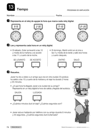 Material fotocopiable © 2014 Santillana Educación, S. L.
74 Llengua 3
Matemáticas 3
12
11
10
6
9 3
4
5
2
1
8
7
12
11
10
6
9 3
4
5
2
1
8
7
12
11
10
6
9 3
4
5
2
1
8
7
12
11
10
6
9 3
4
5
2
1
8
7
13
Nombre Fecha
PROGRAMA DE AMPLIACIÓN
Tiempo
1 	 Representa en el reloj de agujas la hora que marca cada reloj digital.
9:15              
2:30              
17 :10              
21 :20
2 	 Lee y representa cada hora en un reloj digital.
•  
El sábado, Ester se levantó a las 10
y media de la mañana y se acostó
a las 11 y cuarto de la noche.
SE LEVANTÓ     SE ACOSTÓ
		
•  
El domingo, Martín entró en el cine a
las 4 y media de la tarde y salió dos horas
y cuarto después.
ENTRÓ         SALIÓ
	
:
	
:
3 	 Resuelve.
Javier ha ido a visitar a un amigo que vive en otra ciudad. El autobús
ha salido a las 10 y cuarto de la mañana y el viaje ha durado 2 horas
y 35 minutos.
•  
¿A qué hora ha llegado Javier a la ciudad de su amigo?
Representa en un reloj digital la hora de salida y llegada del autobús.
SALIDA	 LLEGADA
:
	
:
•  
¿Cuántos minutos duró el viaje? ¿Cuántos segundos son?
•  
Javier estuvo hablando por teléfono con su amigo durante 6 minutos
y 45 segundos. ¿Cuántos segundos duró la llamada?
: :
 