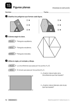 Material fotocopiable © 2014 Santillana Educación, S. L.
76 Llengua 3
Matemáticas 3
15
Nombre Fecha
PROGRAMA DE AMPLIACIÓN
Figuras planas
1 	 Clasifica los polígonos que forman cada figura.
1   	 4  
2   	 5  
3   	 6  
2 	 Colorea según la clave.
rojo     Triángulos equiláteros.
azul     Triángulos escalenos.
verde     Triángulos isósceles.
3 	 Utiliza la regla y el compás y dibuja.
ROJO   La circunferencia que pasa por los puntos A y B.
AZUL   El círculo que pasa por los puntos B y C.
•  
¿Cuánto mide el radio de la
circunferencia que has trazado?
•  
¿Cuánto mide el diámetro del círculo
que has trazado?
1
3
2 4
5
6
A
D
B
C
 