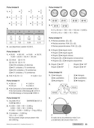 Material fotocopiable © 2014 Santillana Educación, S. L. 85
Matemáticas 3
Ficha Unidad 9
1.	 •
1
2
        •
3
4
        •
5
7
        •
4
9
2.	 •
1
5
,
2
5
,
3
5          
•
4
7
.
4
8
.
4
9
	
•
5
8
,
6
8
,
7
8          
•
9
5
.
9
6
.
9
8
3.	
5
décimas
8
décimas
9
centésimas
12
centésimas
5
10
8
10
9
100
12
100
0,5 0,8 0,09 0,12
4.	 Las deportivas cuestan 42,90 €.
Ficha Unidad 10
1.	 • 20,63    • 361,85    • 15,89    •  58,76
	 15,89 , 20,63 , 58,76 , 361,85
2.	 1 249,6	 2 57,75	
	 3 252,18	 4 31,15
	 1 249 unidades y 6 décimas
	 2 57 unidades y 75 centésimas
	 3 252 unidades y 18 centésimas
	 4 31 unidades y 15 centésimas
3.	 R.M. • 32,78 3 3	 • 13,89 3 0,4
Ficha Unidad 11
1.	 • 358 cm	 • 1.240 m
	 • 579 cm	 • 2.490 m
2.	 • De Camporal a Cerroverde 8.780 m
	 • De Cerroverde a Montelargo 5.670 m
	 • De Montelargo a Camporal 9.860 m
Ficha Unidad 12
1.	OLLA 278 cl         BARREÑO 557 cl
	 CUBO 489 cl
2.	 • 2.000 1 300 1 60 5 2.360 g
	 3.000 1 500 1 90 5 3.590 g
	 • 2.360 1 3.590 5 5.950 g 5 5 kg y 950 g
3.	 3 toneladas 5 3.000 kg
	125 3 45 5 5.625
	 No los puede cargar porque pesan más
de 3.000 kg.
Ficha Unidad 13
1. 12
11
10
6
9 3
4
5
2
1
8
7
12
11
10
6
9 3
4
5
2
1
8
7
12
11
10
6
9 3
4
5
2
1
8
7
12
11
10
6
9 3
4
5
2
1
8
7
2.	
10:30   
23:15      
16:30   
18:45
3.	 •
10:15   
12:50  
	 • 2 h y 35 min 5 120 1 35 5 155 min 5 9.300 s
	 • 6 min y 45 s 5 360 1 45 5 405 s
Ficha Unidad 14
1.	 • Rectas paralelas: 2 y 3 .
	 • Rectas secantes: R.M. 1 y 4 .
	 • Rectas perpendiculares: R.M. 1 y 3 .
2.	 • Ángulo 2 ángulo recto
	 • Ángulo 1 ángulo agudo
	 • Ángulo 3 ángulo obtuso
	 • Ángulos 2 y 3 ángulos consecutivos
	 • Ángulos 3 y 4 ángulos adyacentes
3.	 Ángulo 1 30º	 Ángulo 3 140º
	 Ángulo 2 60º	 Ángulo 4 40º
Ficha Unidad 15
1.	 1 triángulo	 4 triángulo
	 2 cuadrilátero	 5 cuadrilátero
	 3 pentágono	 6 hexágono
2.
3.	
	 El radio de la circunferencia mide 3 cm
y el diámetro del círculo mide 4 cm.
VERDE AZUL
ROJO
A
B
C
D
 
