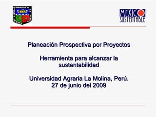 Planeación Prospectiva por Proyectos Herramienta para alcanzar la sustentabilidad Universidad Agraria La Molina, Perú. 27 de junio del 2009 
