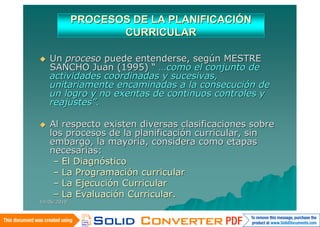 PROCESOS DE LA PLANIFICACIÓN
                    CURRICULAR

   Un proceso puede entenderse, según MESTRE
    SANCHO Juan (1995) “ …como el conjunto de
    actividades coordinadas y sucesivas,
    unitariamente encaminadas a la consecución de
    un logro y no exentas de continuos controles y
    reajustes”.

   Al respecto existen diversas clasificaciones sobre
    los procesos de la planificación curricular, sin
    embargo, la mayoría, considera como etapas
    necesarias:
     – El Diagnóstico
     – La Programación curricular
     – La Ejecución Curricular
     – La Evaluación Curricular.
14/06/2010
 