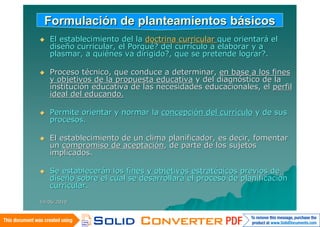 Formulación de planteamientos básicos
   El establecimiento del la doctrina curricular que orientará el
    diseño curricular, el Porqué? del currículo a elaborar y a
    plasmar, a quiénes va dirigido?, que se pretende lograr?.

   Proceso técnico, que conduce a determinar, en base a los fines
    y objetivos de la propuesta educativa y del diagnóstico de la
    institución educativa de las necesidades educacionales, el perfil
    ideal del educando.

   Permite orientar y normar la concepción del currículo y de sus
    procesos.

   El establecimiento de un clima planificador, es decir, fomentar
    un compromiso de aceptación, de parte de los sujetos
    implicados.

   Se establecerán los fines y objetivos estratégicos previos de
    diseño sobre el cual se desarrollará el proceso de planificación
    curricular.

14/06/2010
 