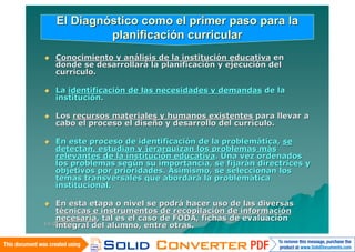 El Diagnóstico como el primer paso para la
             planificación curricular
   Conocimiento y análisis de la institución educativa en
    donde se desarrollará la planificación y ejecución del
    currículo.

   La identificación de las necesidades y demandas de la
    institución.

   Los recursos materiales y humanos existentes para llevar a
    cabo el proceso el diseño y desarrollo del currículo.

   En este proceso de identificación de la problemática, se
    detectan, estudian y jerarquizan los problemas más
    relevantes de la institución educativa. Una vez ordenados
    los problemas según su importancia, se fijarán directrices y
    objetivos por prioridades. Asimismo, se seleccionan los
    temas transversales que abordará la problemática
    institucional.

   En esta etapa o nivel se podrá hacer uso de las diversas
    técnicas e instrumentos de recopilación de información
    necesaria, tal es el caso de FODA, fichas de evaluación
    integral del alumno, entre otras.
14/06/2010
 