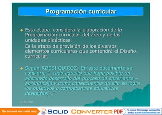Programación curricular

   Esta etapa considera la elaboración de la
    Programación curricular del área y de las
    unidades didácticas.
    Es la etapa de previsión de los diversos
    elementos curriculares que contendrá el Diseño
    curricular.

   Según ROSSI QUIROZ: En este documento se
    consigna “…todo aquello que haga posible un
    adecuado desarrollo del proceso de enseñanza –
    aprendizaje y como consecuencia de ello se logre
    los objetivos o competencias educativas
    deseadas,…”
14/06/2010
 