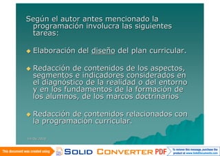 Según el autor antes mencionado la
 programación involucra las siguientes
 tareas:

   Elaboración del diseño del plan curricular.

   Redacción de contenidos de los aspectos,
    segmentos e indicadores considerados en
    el diagnóstico de la realidad o del entorno
    y en los fundamentos de la formación de
    los alumnos, de los marcos doctrinarios

   Redacción de contenidos relacionados con
    la programación curricular.

14/06/2010
 