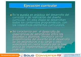 Ejecución curricular

   Es la puesta en práctica del desarrollo del
    currículo o de realización del diseño
    curricular. En esta etapa se desarrollan
    todos los contenidos programáticos, con
    los respectivos elementos curriculares.

   Se caracteriza por el desarrollo de
    experiencias de aprendizaje entre los
    docentes y alumnos. Involucra un rol
    predominante del docente en el desarrollo
    de las asignaturas a su cargo y está
    supeditado en cierta manera por la fase
    previa de implementación que se halla
    realizado.
14/06/2010
 